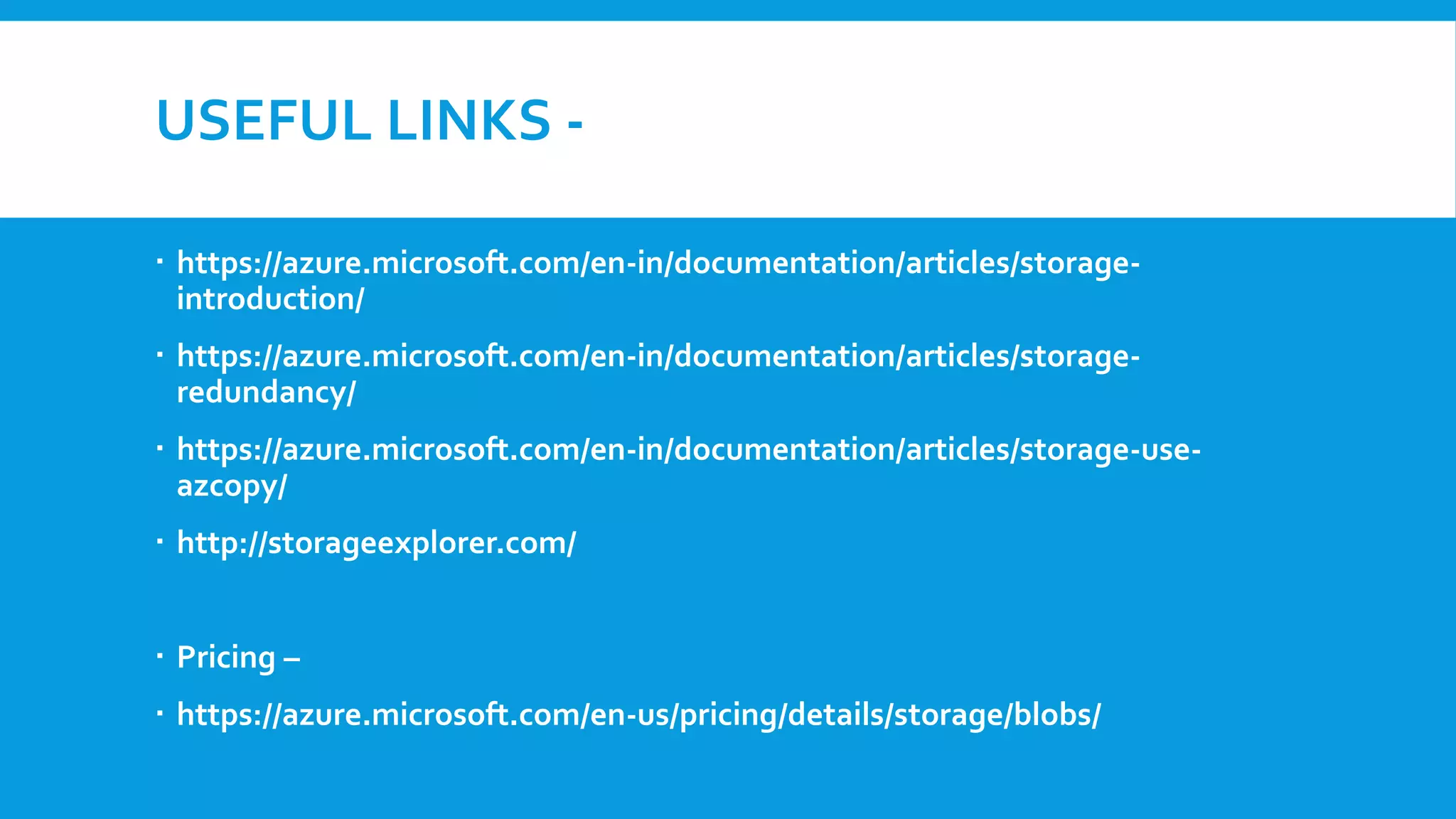 USEFUL LINKS -
 https://azure.microsoft.com/en-in/documentation/articles/storage-
introduction/
 https://azure.microsoft.com/en-in/documentation/articles/storage-
redundancy/
 https://azure.microsoft.com/en-in/documentation/articles/storage-use-
azcopy/
 http://storageexplorer.com/
 Pricing –
 https://azure.microsoft.com/en-us/pricing/details/storage/blobs/
 