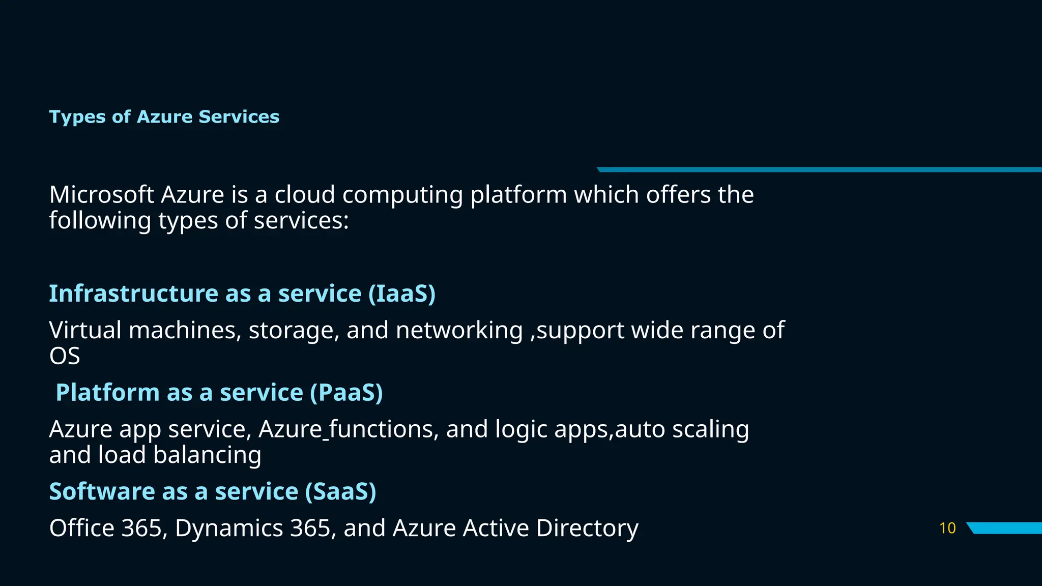 10
Types of Azure Services
Microsoft Azure is a cloud computing platform which offers the
following types of services:
Infrastructure as a service (IaaS)
Virtual machines, storage, and networking ,support wide range of
OS
Platform as a service (PaaS)
Azure app service, Azure functions, and logic apps,auto scaling
and load balancing
Software as a service (SaaS)
Office 365, Dynamics 365, and Azure Active Directory
 