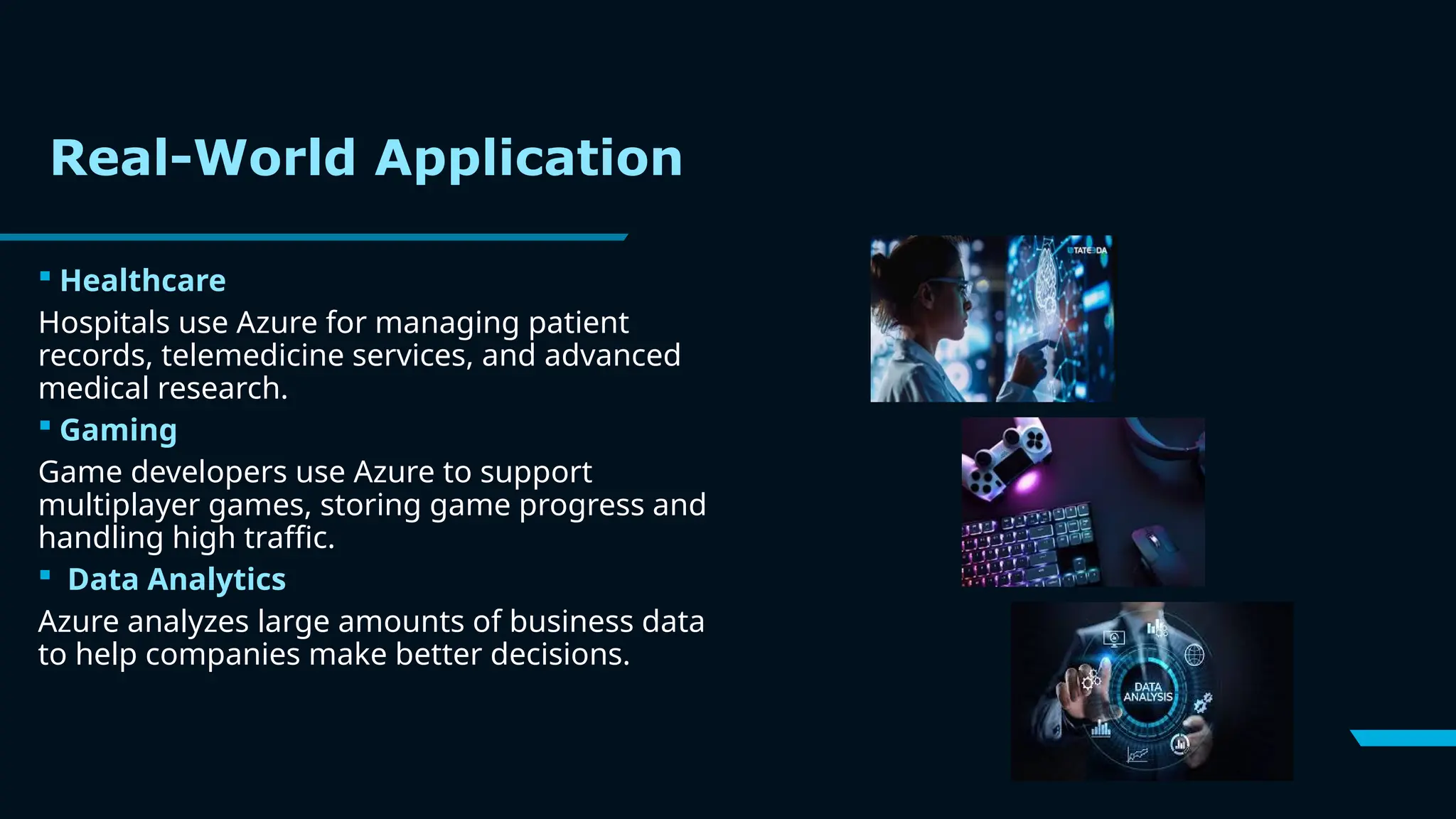 Real-World Application
 Healthcare
Hospitals use Azure for managing patient
records, telemedicine services, and advanced
medical research.
 Gaming
Game developers use Azure to support
multiplayer games, storing game progress and
handling high traffic.
 Data Analytics
Azure analyzes large amounts of business data
to help companies make better decisions.
 