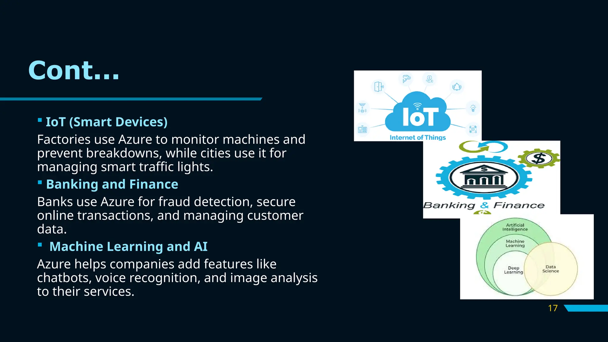 17
 IoT (Smart Devices)
Factories use Azure to monitor machines and
prevent breakdowns, while cities use it for
managing smart traffic lights.
 Banking and Finance
Banks use Azure for fraud detection, secure
online transactions, and managing customer
data.
 Machine Learning and AI
Azure helps companies add features like
chatbots, voice recognition, and image analysis
to their services.
Cont...
 