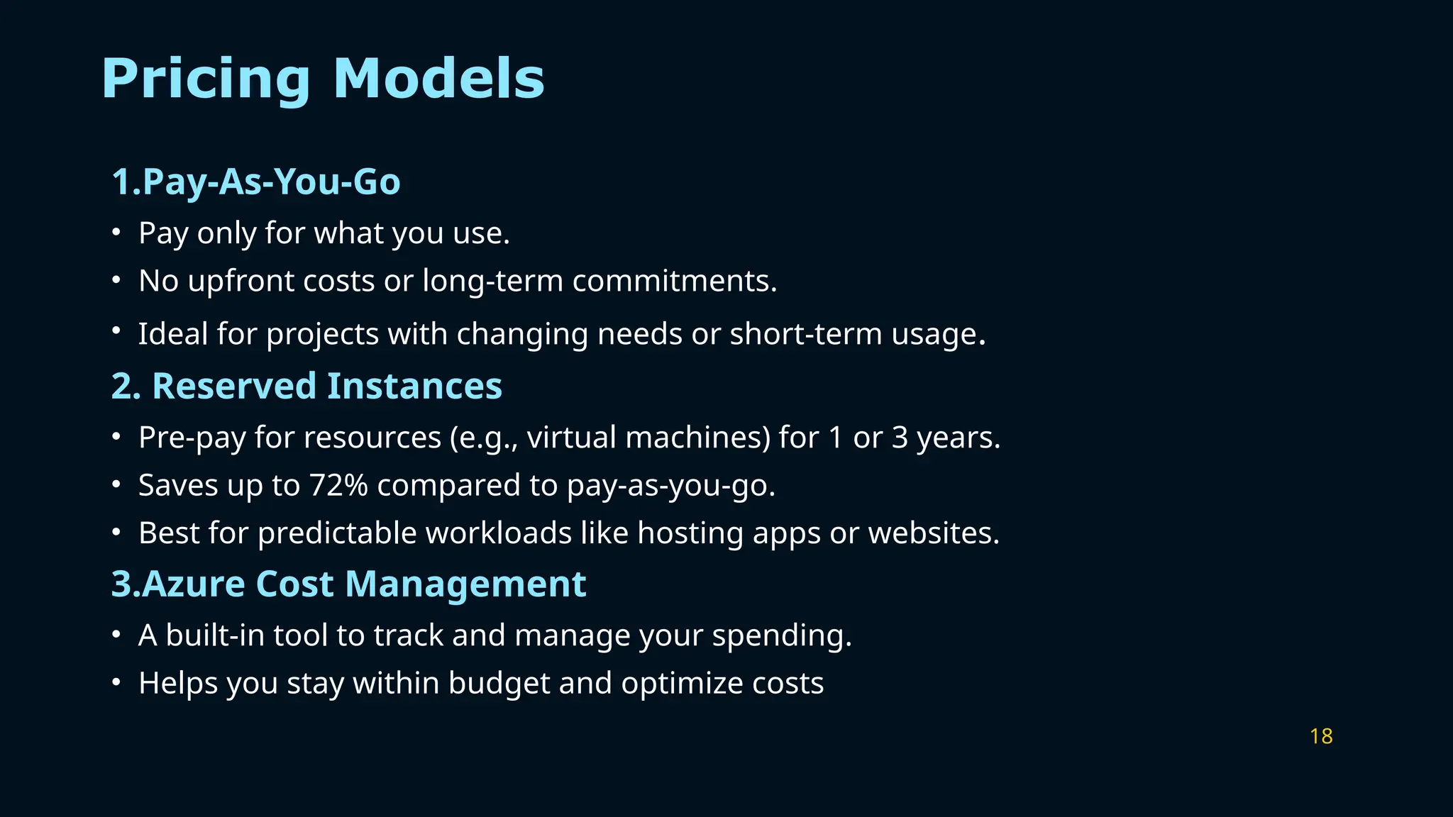 18
Pricing Models
1.Pay-As-You-Go
• Pay only for what you use.
• No upfront costs or long-term commitments.
• Ideal for projects with changing needs or short-term usage.
2. Reserved Instances
• Pre-pay for resources (e.g., virtual machines) for 1 or 3 years.
• Saves up to 72% compared to pay-as-you-go.
• Best for predictable workloads like hosting apps or websites.
3.Azure Cost Management
• A built-in tool to track and manage your spending.
• Helps you stay within budget and optimize costs
 