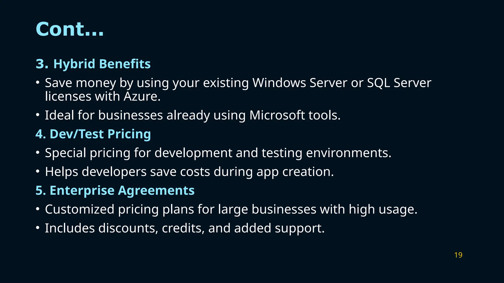 19
Cont...
3. Hybrid Benefits
• Save money by using your existing Windows Server or SQL Server
licenses with Azure.
• Ideal for businesses already using Microsoft tools.
4. Dev/Test Pricing
• Special pricing for development and testing environments.
• Helps developers save costs during app creation.
5. Enterprise Agreements
• Customized pricing plans for large businesses with high usage.
• Includes discounts, credits, and added support.
 