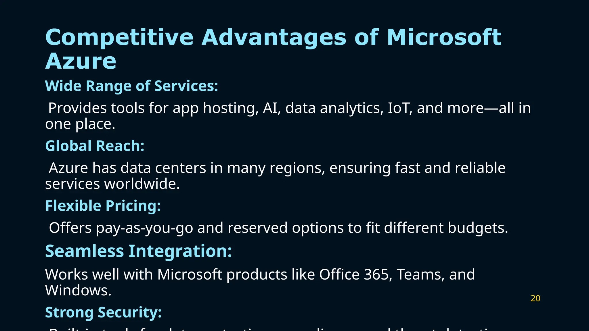 20
Competitive Advantages of Microsoft
Azure
Wide Range of Services:
Provides tools for app hosting, AI, data analytics, IoT, and more—all in
one place.
Global Reach:
Azure has data centers in many regions, ensuring fast and reliable
services worldwide.
Flexible Pricing:
Offers pay-as-you-go and reserved options to fit different budgets.
Seamless Integration:
Works well with Microsoft products like Office 365, Teams, and
Windows.
Strong Security:
 