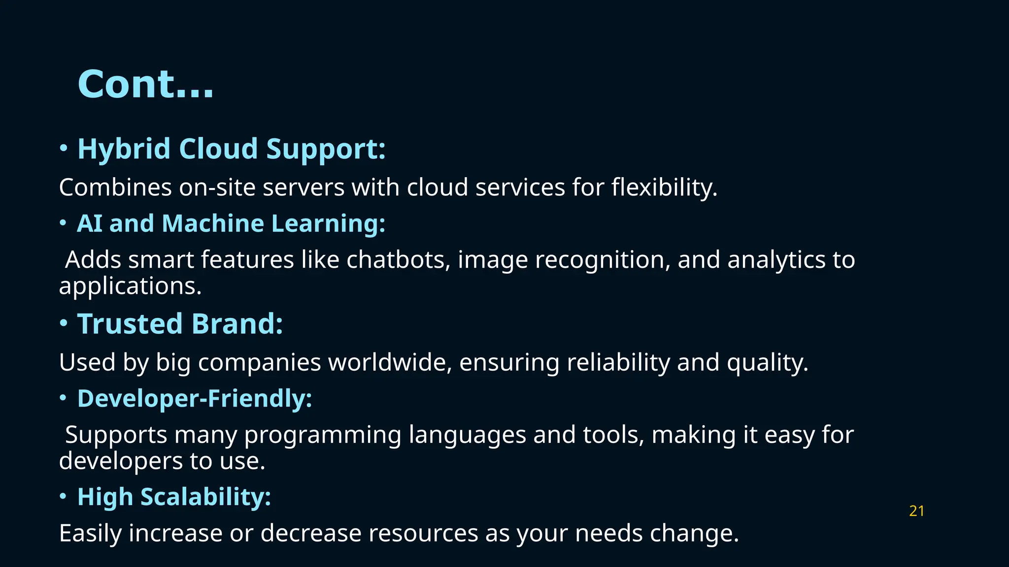 21
Cont...
• Hybrid Cloud Support:
Combines on-site servers with cloud services for flexibility.
• AI and Machine Learning:
Adds smart features like chatbots, image recognition, and analytics to
applications.
• Trusted Brand:
Used by big companies worldwide, ensuring reliability and quality.
• Developer-Friendly:
Supports many programming languages and tools, making it easy for
developers to use.
• High Scalability:
Easily increase or decrease resources as your needs change.
 