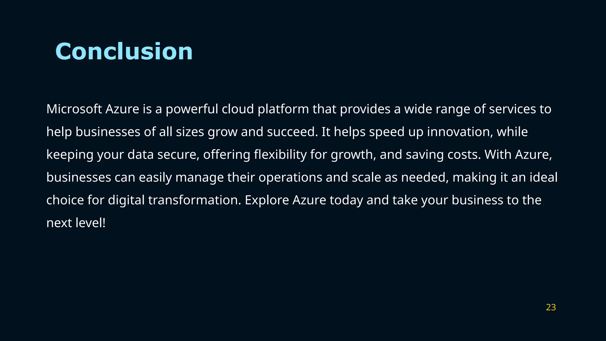 23
Conclusion
Microsoft Azure is a powerful cloud platform that provides a wide range of services to
help businesses of all sizes grow and succeed. It helps speed up innovation, while
keeping your data secure, offering flexibility for growth, and saving costs. With Azure,
businesses can easily manage their operations and scale as needed, making it an ideal
choice for digital transformation. Explore Azure today and take your business to the
next level!
 
