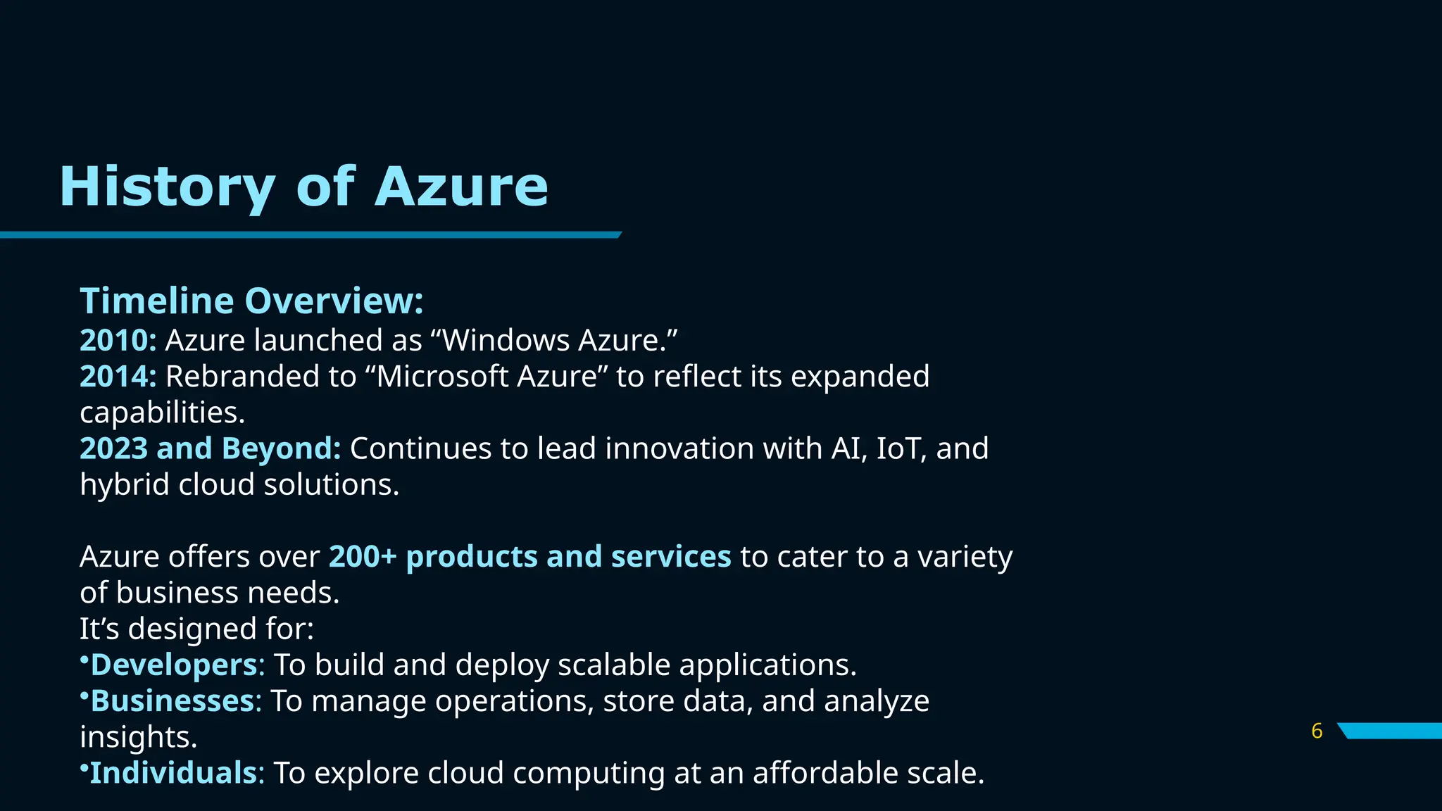 6
Timeline Overview:
2010: Azure launched as “Windows Azure.”
2014: Rebranded to “Microsoft Azure” to reflect its expanded
capabilities.
2023 and Beyond: Continues to lead innovation with AI, IoT, and
hybrid cloud solutions.
Azure offers over 200+ products and services to cater to a variety
of business needs.
It’s designed for:
•Developers: To build and deploy scalable applications.
•Businesses: To manage operations, store data, and analyze
insights.
•Individuals: To explore cloud computing at an affordable scale.
History of Azure
 