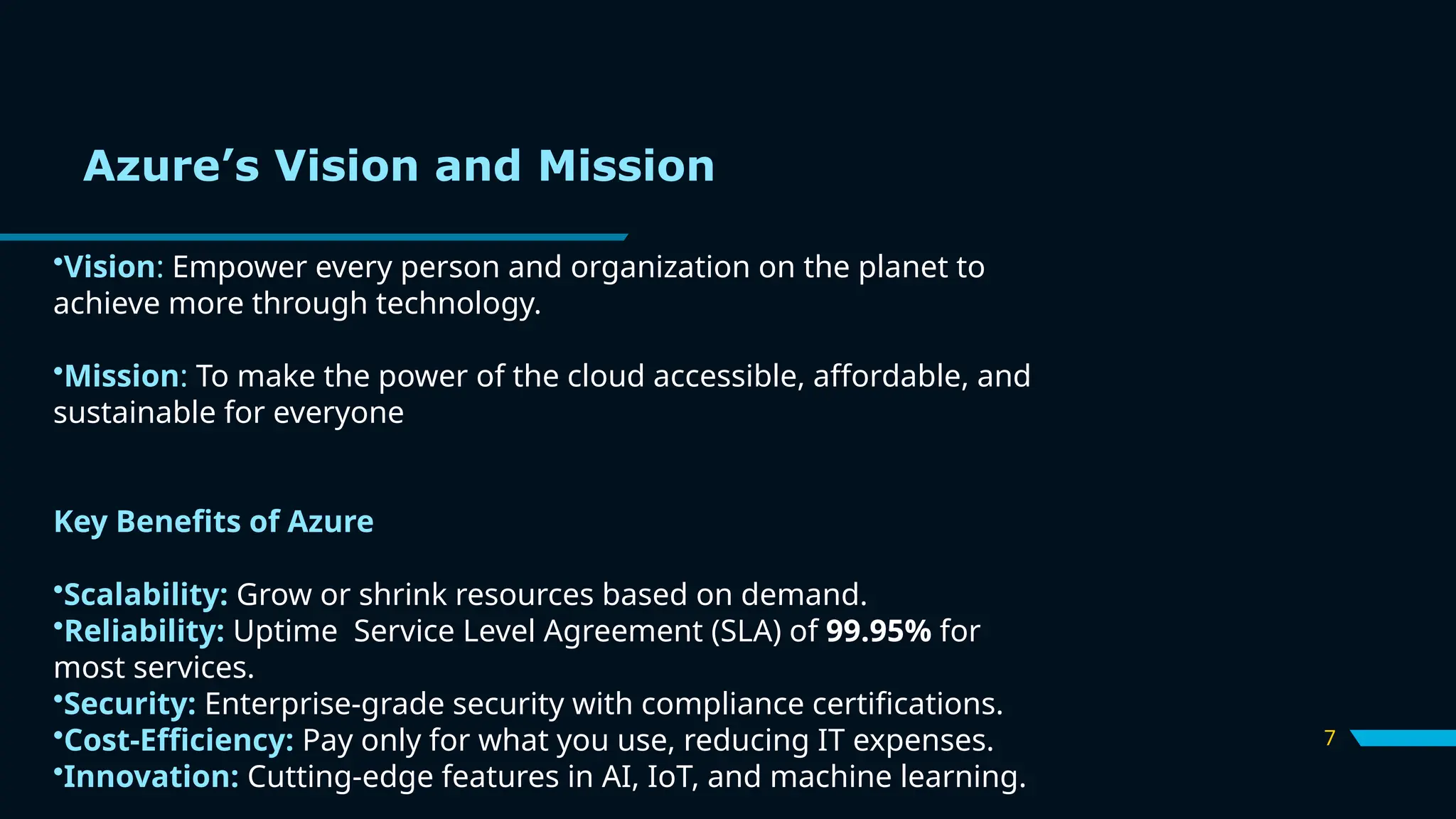 7
•Vision: Empower every person and organization on the planet to
achieve more through technology.
•Mission: To make the power of the cloud accessible, affordable, and
sustainable for everyone
Key Benefits of Azure
•Scalability: Grow or shrink resources based on demand.
•Reliability: Uptime Service Level Agreement (SLA) of 99.95% for
most services.
•Security: Enterprise-grade security with compliance certifications.
•Cost-Efficiency: Pay only for what you use, reducing IT expenses.
•Innovation: Cutting-edge features in AI, IoT, and machine learning.
Azure’s Vision and Mission
 