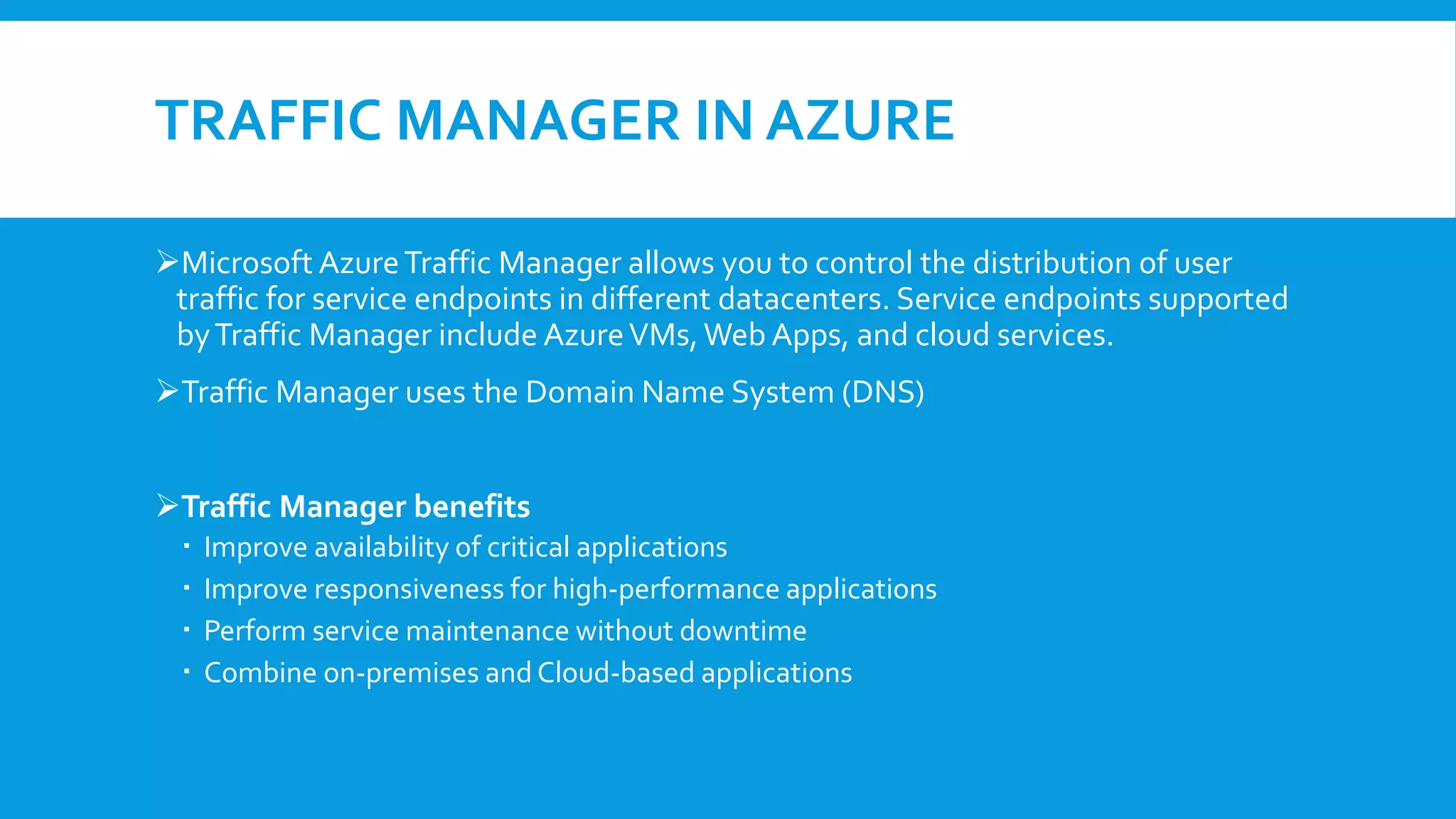 TRAFFIC MANAGER IN AZURE
Microsoft AzureTraffic Manager allows you to control the distribution of user
traffic for service endpoints in different datacenters. Service endpoints supported
byTraffic Manager include AzureVMs,Web Apps, and cloud services.
Traffic Manager uses the Domain Name System (DNS)
Traffic Manager benefits
 Improve availability of critical applications
 Improve responsiveness for high-performance applications
 Perform service maintenance without downtime
 Combine on-premises and Cloud-based applications
 