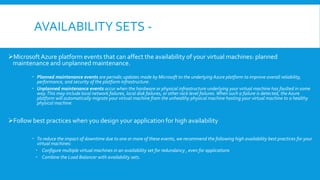 AVAILABILITY SETS -
MicrosoftAzure platform events that can affect the availability of your virtual machines: planned
maintenance and unplanned maintenance.
 Planned maintenance events are periodic updates made by Microsoft to the underlying Azure platform to improve overall reliability,
performance, and security of the platform infrastructure.
 Unplanned maintenance events occur when the hardware or physical infrastructure underlying your virtual machine has faulted in some
way.This may include local network failures, local disk failures, or other rack level failures. When such a failure is detected, the Azure
platform will automatically migrate your virtual machine from the unhealthy physical machine hosting your virtual machine to a healthy
physical machine.
Follow best practices when you design your application for high availability
 To reduce the impact of downtime due to one or more of these events, we recommend the following high availability best practices for your
virtual machines:
 Configure multiple virtual machines in an availability set for redundancy , even for applications
 Combine the Load Balancer with availability sets.
 