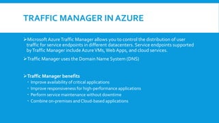 TRAFFIC MANAGER IN AZURE
Microsoft AzureTraffic Manager allows you to control the distribution of user
traffic for service endpoints in different datacenters. Service endpoints supported
byTraffic Manager include AzureVMs,Web Apps, and cloud services.
Traffic Manager uses the Domain Name System (DNS)
Traffic Manager benefits
 Improve availability of critical applications
 Improve responsiveness for high-performance applications
 Perform service maintenance without downtime
 Combine on-premises and Cloud-based applications
 