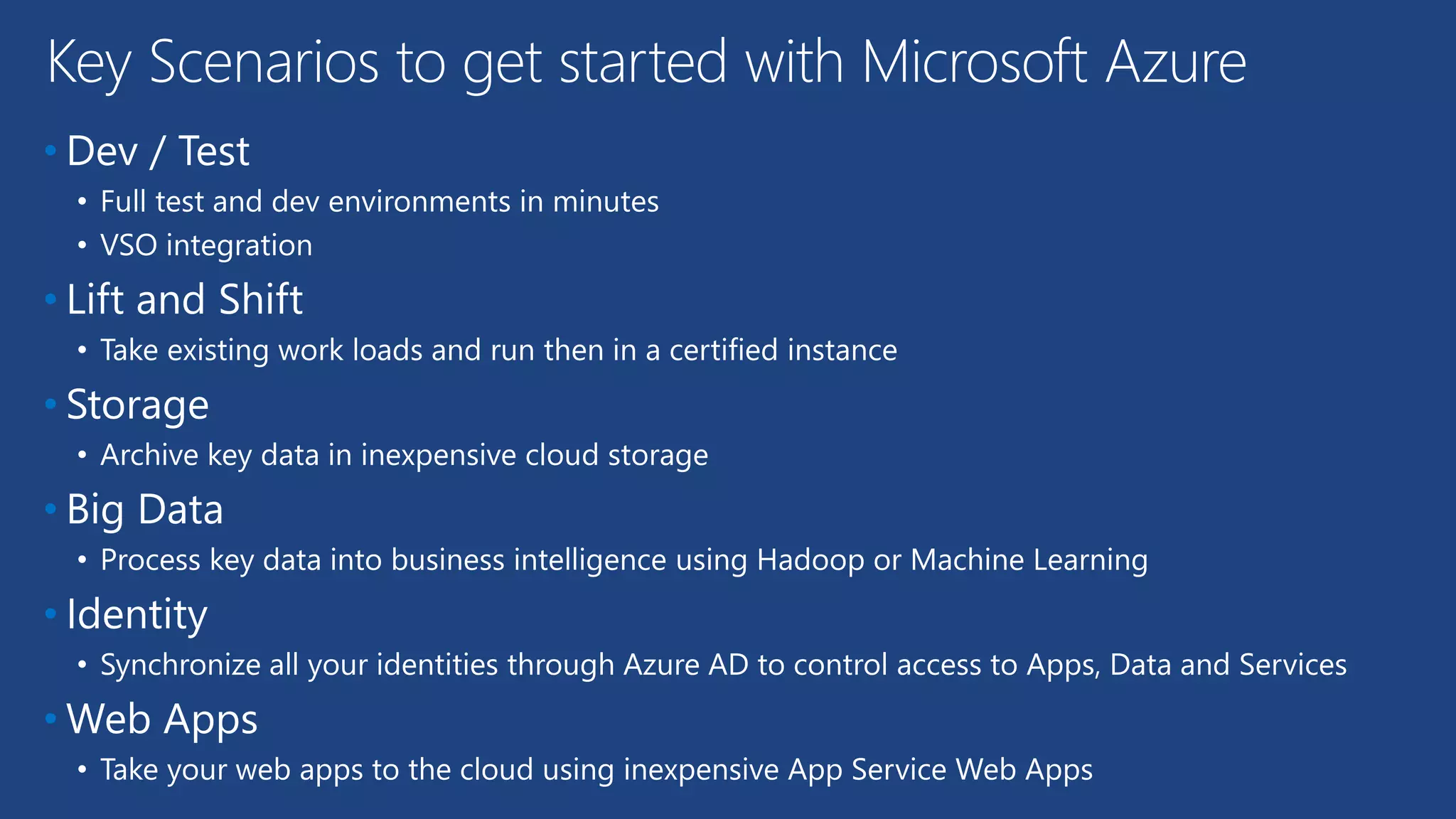 • Dev / Test
• Full test and dev environments in minutes
• VSO integration
• Lift and Shift
• Take existing work loads and run then in a certified instance
• Storage
• Archive key data in inexpensive cloud storage
• Big Data
• Process key data into business intelligence using Hadoop or Machine Learning
• Identity
• Synchronize all your identities through Azure AD to control access to Apps, Data and Services
• Web Apps
• Take your web apps to the cloud using inexpensive App Service Web Apps
Key Scenarios to get started with Microsoft Azure
 