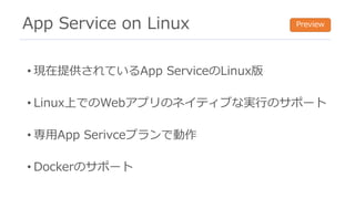 App Service on Linux
• 現在提供されているApp ServiceのLinux版
• Linux上でのWebアプリのネイティブな実⾏のサポート
• 専⽤App Serivceプランで動作
• Dockerのサポート
Preview
 