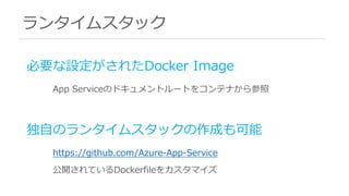ランタイムスタック
必要な設定がされたDocker Image
App Serviceのドキュメントルートをコンテナから参照
独⾃のランタイムスタックの作成も可能
https://github.com/Azure-App-Service
公開されているDockerfileをカスタマイズ
 