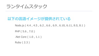 ランタイムスタック
以下の⾔語イメージが提供されている
Node.js ( 4.4 , 4.5 , 6.2 , 6.6 , 6.9 , 6.10, 6.11, 8.0, 8.1 )
PHP ( 5.6 , 7.0 )
.Net Core ( 1.0 , 1.1 )
Ruby ( 2.3 )
 