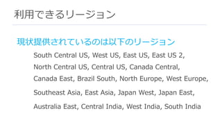 利⽤できるリージョン
現状提供されているのは以下のリージョン
South Central US, West US, East US, East US 2,
North Central US, Central US, Canada Central,
Canada East, Brazil South, North Europe, West Europe,
Southeast Asia, East Asia, Japan West, Japan East,
Australia East, Central India, West India, South India
 