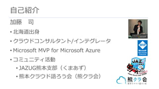 加藤 司
• 北海道出⾝
• クラウドコンサルタント/インテグレータ
• Microsoft MVP for Microsoft Azure
• コミュニティ活動
• JAZUG熊本⽀部（くまあず）
• 熊本クラウド語ろう会（熊クラ会）
⾃⼰紹介
 