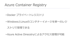 Azure Container Registry
• Docker プライベートレジストリ
• WindowsとLinuxのコンテナーイメージを単⼀のレジ
ストリで管理できる
• Azure Active Direcotryによるアクセス管理が可能
 