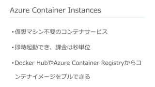 Azure Container Instances
• 仮想マシン不要のコンテナサービス
• 即時起動でき、課⾦は秒単位
• Docker HubやAzure Container Registryからコ
ンテナイメージをプルできる
 