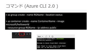 コマンド (Azure CLI 2.0 )
>	az group	create	--name	RGName --location	eastus
>	az container	create	--name	ContainerName --image	
microsoft/helloworld
--resource-group	RGName --ip-address	public
 
