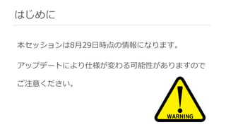 はじめに
本セッションは8⽉29⽇時点の情報になります。
アップデートにより仕様が変わる可能性がありますので
ご注意ください。
 