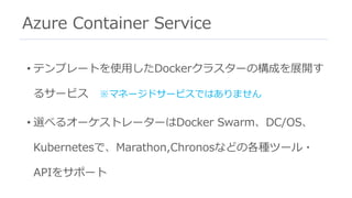 Azure Container Service
• テンプレートを使⽤したDockerクラスターの構成を展開す
るサービス ※マネージドサービスではありません
• 選べるオーケストレーターはDocker Swarm、DC/OS、
Kubernetesで、Marathon,Chronosなどの各種ツール・
APIをサポート
 