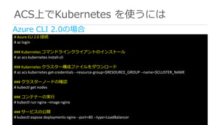 ACS上でKubernetes を使うには
#	Azure	CLI	2.0	接続
#	az login
###	Kubernetes	コマンドラインクライアントのインストール
#	az acs kubernetes install-cli
###	Kubernetes	クラスター構成ファイルをダウンロード
#	az acs kubernetes get-credentials	--resource-group=$RESOURCE_GROUP	--name=$CLUSTER_NAME
###	クラスターノードの確認
#	kubectl get	nodes
###	コンテナーの実⾏
#	kubectl run	nginx –image	nginx
###	サービスの公開
#	kubectl expose	deployments	nginx --port=80	--type=LoadBalancer
Azure CLI 2.0の場合
 