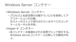Windows Server コンテナー
• Windows Server コンテナー
• プロセスと名前空間の分離テクノロジを使⽤してア
プリケーションの分離。
ホスト＋ホスト上で実⾏されているすべてのコンテ
ナーとカーネルを共有。
• Hyper-V コンテナー
• 各コンテナーを最適化された仮想マシンで実⾏する。
Windows Serverコンテナーと⽐較して分離性が向
上。
 