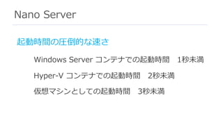 Nano Server
起動時間の圧倒的な速さ
Windows Server コンテナでの起動時間 1秒未満
Hyper-V コンテナでの起動時間 2秒未満
仮想マシンとしての起動時間 3秒未満
 