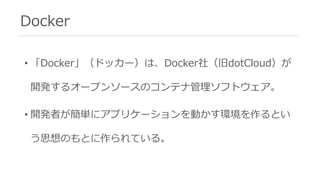 Docker
• 「Docker」（ドッカー）は、Docker社（旧dotCloud）が
開発するオープンソースのコンテナ管理ソフトウェア。
• 開発者が簡単にアプリケーションを動かす環境を作るとい
う思想のもとに作られている。
 