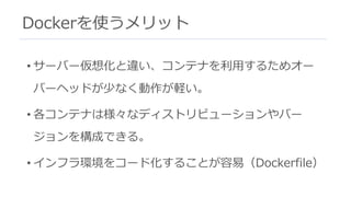 Dockerを使うメリット
• サーバー仮想化と違い、コンテナを利⽤するためオー
バーヘッドが少なく動作が軽い。
• 各コンテナは様々なディストリビューションやバー
ジョンを構成できる。
• インフラ環境をコード化することが容易（Dockerfile）
 