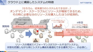 13Copyright © 2015 NTT DATA Corporation
クラウド上に構築したシステムの特徴
（もちろん、従来通りのシステムもできるが...）
オンデマンド・スケーラブルにリソースが確保できるため、
その時に必要な分のリソースを購入したほうが経済的。
開発時 1年目
n年目
(ソフトウェア更改)
（ハードウェア更改）
dynamic
リソースの増減でパフォーマンスがスケールするITシステム、
状態を把握しながら常にシステム構成を最適化できる運用フロー、が必須に。
従来のこういった運用が不要となる
ビジネス状況に応じて、
リソース量を調整
更改の基準がハードウェアから
OS, ミドルウェア...などの
上位レイヤにシフト。
 