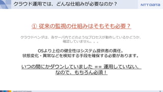 15Copyright © 2015 NTT DATA Corporation
クラウド運用では、どんな仕組みが必要なのか？
① 従来の監視の仕組みはそもそも必要？
クラウドベンダは、各サーバ内でどのようなプロセスが動作しているかどうか、
確認していません。。。
OSより上位の健全性はシステム提供者の責任。
状態変化・異常などを検知する手段を確保する必要があります。
いつの間にかダウンしていました == 運用していない、
なので、もちろん必須！
 