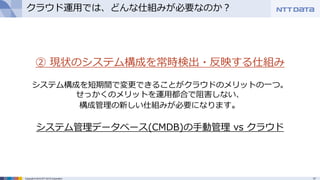 17Copyright © 2015 NTT DATA Corporation
クラウド運用では、どんな仕組みが必要なのか？
② 現状のシステム構成を常時検出・反映する仕組み
システム構成を短期間で変更できることがクラウドのメリットの一つ。
せっかくのメリットを運用都合で阻害しない、
構成管理の新しい仕組みが必要になります。
システム管理データベース(CMDB)の手動管理 vs クラウド
 