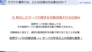 21Copyright © 2015 NTT DATA Corporation
クラウド運用では、どんな仕組みが必要なのか？
③ 検出したサーバの属性を自動認識させる仕組み
仮想サーバを単に検出しても
その仮想サーバに適切な監視を自動で開始できません。
自動検出に加えて、適切な監視設定を自動で割り当てることが必要。
仮想サーバの自動認識 == サーバの存在以上の認識も重要！
 