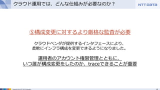 25Copyright © 2015 NTT DATA Corporation
クラウド運用では、どんな仕組みが必要なのか？
⑤構成変更に対するより厳格な監査が必要
クラウドベンダが提供するインタフェースにより、
柔軟にインフラ構成を変更できるようになりました。
運用者のアカウント権限管理とともに、
いつ誰が構成変更をしたのか、traceできることが重要
 