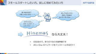 39Copyright © 2015 NTT DATA Corporation
スモールスタートしたい方、試しに初めてみたい方
• OSSなので、使うだけなら勿論無償です
• All in One のパッケージをインストールするだけ！
なら大丈夫！
クラウドだし、
スモールスタート
したいけど・・・
試してみたいけど、
お試しで料金は
払いたくないなぁ・・・
使い始めるまで
大変じゃないかな・・・
 