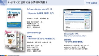 42Copyright © 2014 NTT DATA Corporation
いますぐに活用できる情報が満載！
Software Design
新連載
「Hinemosで学ぶジョブ管理超入門」
茶納 佑季、眞野 将徳、山本未希 著
定価: 本体1,220円＋税
B5判: 204ページ
出版社: 技術評論社
発売日： 2014/9/18
Software Design plusシリーズ
「Hinemos 統合管理［実践］入門」
倉田晃次，澤井健，幸坂大輔 著
定価: 本体3,700円＋税
大型本: 520ページ
出版社: 技術評論社
発売日： 2014/8/5
Hinemosポータル
http://www.hinemos.info/
技術情報
「クラウド運用管理特集」
Hinemosクラウド管理スタートアップ
Hinemosで始めるクラウド管理
パブリッククラウドの操作ログ管理
...
 