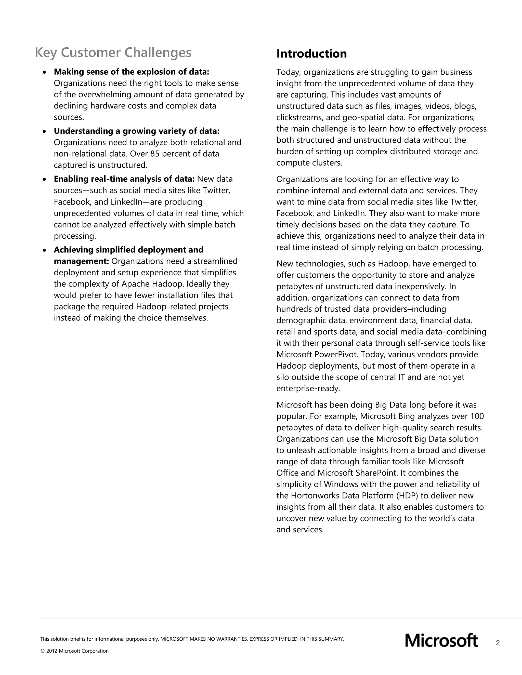 2
This solution brief is for informational purposes only. MICROSOFT MAKES NO WARRANTIES, EXPRESS OR IMPLIED, IN THIS SUMMARY.
© 2012 Microsoft Corporation
Key Customer Challenges
 Making sense of the explosion of data:
Organizations need the right tools to make sense
of the overwhelming amount of data generated by
declining hardware costs and complex data
sources.
 Understanding a growing variety of data:
Organizations need to analyze both relational and
non-relational data. Over 85 percent of data
captured is unstructured.
 Enabling real-time analysis of data: New data
sources—such as social media sites like Twitter,
Facebook, and LinkedIn—are producing
unprecedented volumes of data in real time, which
cannot be analyzed effectively with simple batch
processing.
 Achieving simplified deployment and
management: Organizations need a streamlined
deployment and setup experience that simplifies
the complexity of Apache Hadoop. Ideally they
would prefer to have fewer installation files that
package the required Hadoop-related projects
instead of making the choice themselves.
Introduction
Today, organizations are struggling to gain business
insight from the unprecedented volume of data they
are capturing. This includes vast amounts of
unstructured data such as files, images, videos, blogs,
clickstreams, and geo-spatial data. For organizations,
the main challenge is to learn how to effectively process
both structured and unstructured data without the
burden of setting up complex distributed storage and
compute clusters.
Organizations are looking for an effective way to
combine internal and external data and services. They
want to mine data from social media sites like Twitter,
Facebook, and LinkedIn. They also want to make more
timely decisions based on the data they capture. To
achieve this, organizations need to analyze their data in
real time instead of simply relying on batch processing.
New technologies, such as Hadoop, have emerged to
offer customers the opportunity to store and analyze
petabytes of unstructured data inexpensively. In
addition, organizations can connect to data from
hundreds of trusted data providers–including
demographic data, environment data, financial data,
retail and sports data, and social media data–combining
it with their personal data through self-service tools like
Microsoft PowerPivot. Today, various vendors provide
Hadoop deployments, but most of them operate in a
silo outside the scope of central IT and are not yet
enterprise-ready.
Microsoft has been doing Big Data long before it was
popular. For example, Microsoft Bing analyzes over 100
petabytes of data to deliver high-quality search results.
Organizations can use the Microsoft Big Data solution
to unleash actionable insights from a broad and diverse
range of data through familiar tools like Microsoft
Office and Microsoft SharePoint. It combines the
simplicity of Windows with the power and reliability of
the Hortonworks Data Platform (HDP) to deliver new
insights from all their data. It also enables customers to
uncover new value by connecting to the world’s data
and services.
 