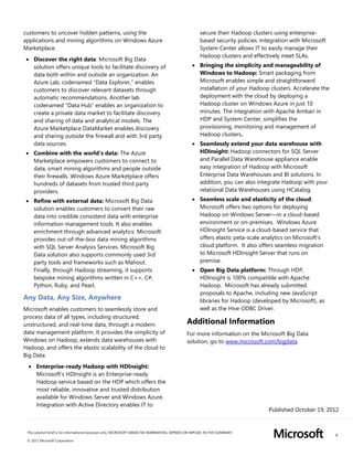 4
This solution brief is for informational purposes only. MICROSOFT MAKES NO WARRANTIES, EXPRESS OR IMPLIED, IN THIS SUMMARY.
© 2012 Microsoft Corporation
customers to uncover hidden patterns, using the
applications and mining algorithms on Windows Azure
Marketplace.
 Discover the right data: Microsoft Big Data
solution offers unique tools to facilitate discovery of
data both within and outside an organization. An
Azure Lab, codenamed “Data Explorer,” enables
customers to discover relevant datasets through
automatic recommendations. Another lab
codenamed “Data Hub” enables an organization to
create a private data market to facilitate discovery
and sharing of data and analytical models. The
Azure Marketplace DataMarket enables discovery
and sharing outside the firewall and with 3rd party
data sources.
 Combine with the world’s data: The Azure
Marketplace empowers customers to connect to
data, smart mining algorithms and people outside
their firewalls. Windows Azure Marketplace offers
hundreds of datasets from trusted third party
providers.
 Refine with external data: Microsoft Big Data
solution enables customers to convert their raw
data into credible consistent data with enterprise
information management tools. It also enables
enrichment through advanced analytics: Microsoft
provides out-of-the-box data mining algorithms
with SQL Server Analysis Services. Microsoft Big
Data solution also supports commonly used 3rd
party tools and frameworks such as Mahout.
Finally, through Hadoop streaming, it supports
bespoke mining algorithms written in C++, C#,
Python, Ruby, and Pearl.
Any Data, Any Size, Anywhere
Microsoft enables customers to seamlessly store and
process data of all types, including structured,
unstructured, and real-time data, through a modern
data management platform. It provides the simplicity of
Windows on Hadoop, extends data warehouses with
Hadoop, and offers the elastic scalability of the cloud to
Big Data.
 Enterprise-ready Hadoop with HDInsight:
Microsoft’s HDInsight is an Enterprise-ready
Hadoop service based on the HDP which offers the
most reliable, innovative and trusted distribution
available for Windows Server and Windows Azure.
Integration with Active Directory enables IT to
secure their Hadoop clusters using enterprise-
based security policies. Integration with Microsoft
System Center allows IT to easily manage their
Hadoop clusters and effectively meet SLAs.
 Bringing the simplicity and manageability of
Windows to Hadoop: Smart packaging from
Microsoft enables simple and straightforward
installation of your Hadoop clusters. Accelerate the
deployment with the cloud by deploying a
Hadoop cluster on Windows Azure in just 10
minutes. The integration with Apache Ambari in
HDP and System Center, simplifies the
provisioning, monitoring and management of
Hadoop clusters.
 Seamlessly extend your data warehouse with
HDInsight: Hadoop connectors for SQL Server
and Parallel Data Warehouse appliance enable
easy integration of Hadoop with Microsoft
Enterprise Data Warehouses and BI solutions. In
addition, you can also integrate Hadoop with your
relational Data Warehouses using HCatalog.
 Seamless scale and elasticity of the cloud:
Microsoft offers two options for deploying
Hadoop on Windows Server—in a cloud-based
environment or on-premises. Windows Azure
HDInsight Service is a cloud-based service that
offers elastic peta-scale analytics on Microsoft’s
cloud platform. It also offers seamless migration
to Microsoft HDInsight Server that runs on
premise.
 Open Big Data platform: Through HDP,
HDInsight is 100% compatible with Apache
Hadoop. Microsoft has already submitted
proposals to Apache, including new JavaScript
libraries for Hadoop (developed by Microsoft), as
well as the Hive ODBC Driver.
Additional Information
For more information on the Microsoft Big Data
solution, go to www.microsoft.com/bigdata.
Published October 19, 2012
 