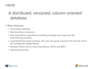 HBASE

  A distributed, versioned, column-oriented
   database.
• Main features:
  • Horizontal scalability
  • Machine failure tolerance
  • Row-level atomic operations including compare-and-swap ops like
    incrementing counters
  • Augmented key-value schemas, the user can group columns into families which
    are configured independently
  • Multiple clients like its native Java library, Thrift, and REST
  • Upcoming Security
 