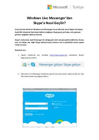 Windows Live Messenger’dan
Skype’a Nasıl Geçilir?
Uzun yıllardır kullanılan Windows Live Messenger bu ay itibariyle yerini Skype’a bırakıyor.
Ayda 300 milyondan fazla kişiyi birbirine bağlayan Skype geçiş çok kolay, tek yapmanız
gereken aşağıdaki adımları izlemek.
Skype’ı kullanarak, tıpkı Messenger’da olduğu gibi anlık mesajlar gönderebilirsiniz. Bunun
yanı sıra Skype size, diğer Skype kullanıcılarıyla ücretsiz sesli ve görüntülü arama yapma
imkânı da tanır.
Başlamak için;
1. Skype’i kullanmak için, öncelikle http://www.skype.com adresinden Skype’i
bilgisayarınıza indirin.
2. Microsoft Live Messenger hesabınıza girmek için pencerenin sağ kısmında yer alan
Microsoft Hesabı seçeneğine tıklayın.
 