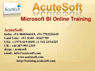 Microsoft BI Online Training
AcuteSoft:
India: +91-9848346149, +91-7702226149
Land Line: +91 (0)40 - 42627705
USA: +1 973-619-0109, +1 312-235-6527
UK : +44 207-993-2319
skype : acutesoft
email : info@acutesoft.com
www.acutesoft.com
http://training.acutesoft.com
 