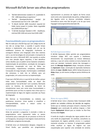 Microsoft BizTalk Server aos olhos dos programadores

       “BizTalk Administrator needed in Ft. Lauderdale FL     representarem os processo de negócio de forma visual,
        75K - 100K depending on experience.”                   assim como uma representação das portas, configurações e
       “BizTalk    Developer/Architect      needed     for    das ligações entre as diversas actividades (shapes),
        International Law Firm in NY. 110k-130k.”              tornando-se assim mais fácil de gerir e ler do que numa
       “6 Month BizTalk 2009 Consultant required for          linguagem textual generalista (exemplo C#).
        Public Sector project in London. Rates negotiable
        but c£500-£550 per day.”
       “2 BizTalk Developer Needed in NYC - Healthcare,
        mid-level $95-110K and senior level $105-120K.”




Funcionalidades para os programadores
Não há nada que o BizTalk faça que com código escrito de
raiz não se consiga fazer, a questão é quanto tempo
demora a implementar uma solução sem um uso de
middleware (sistema de integração). Facilmente se
conseguirá efectuar uma integração entre dois sistemas         BizTalk Expression Editor
com o uso de tecnologias de comunicação e transporte de        O BizTalk Expression Editor permite aos programadores
dados tais como o Microsoft WCF, mas quando se analisa         introduzir código .NET, com suporte a intellisense,
com mais atenção alguns requisitos, é fácil identificar        directamente nas orquestrações ou invocar bibliotecas
certos desafios que se podem tornar bastante complexos:        externas, o que em certos cenários se torna bastante útil,
implementação de persistência, correlação de mensagens         como por exemplo: manipular valores das mensagens a
assíncronas, recuperação em caso de falhas nas                 partir da Message Assignment shape, manipular variáveis
comunicações, mapeamentos complexos, atomicidade,              na Expression shape, construção de expressões booleanas
transacções de longa duração, monitorização e visibilidade     dentro de Loop e Decide shapes, definir tempo de pausa na
dos processos, e tudo isto se reflecte, para um                Delay shape, ou até mesmo configurar portas dinâmicas de
programador, em custos enormes na implementação.               saída.

É aqui que o BizTalk entra e o que ele faz de melhor, porque
todas estas funcionalidades estão ao dispor dos
programadores “out of the box” com o produto, libertando
assim, os mesmos, da necessidade de terem de
reimplementar vezes sem conta estas funcionalidades e
permitindo assim um foco no aspecto mais critico que é a
implementação da lógica de negócio associado aos fluxos
de integração.

São diversas as funcionalidades ou módulos que                 Motor de regras (BRE)
poderíamos enumerar. Umas ajudam a simplificar a               O BizTalk Server inclui o Business Rules Framework onde
interoperabilidade, outras a reduzir custos na                 podem ser isolados critérios de decisão de negócio.
implementação:                                                 Sendo que os módulos principais incluem o Business Rule
                                                               Composer para construção de políticas (regras), o Rule
BizTalk Orchestration Designer                                 Engine Deployment Wizard para as instalar no Run-Time
Antes de aprender a programar é ensinado a todos os            Business Rule Engine.
programadores como representar todos os passos
necessários para a execução de um processo na forma de         A tarefa da criação e alteração das regras poderá não ser
um fluxograma, isto porque é mais legível e ilustra de forma   uma tarefa do programador. Os analistas, consultores ou
simplificada o progresso da execução.                          responsáveis de negócio poderão cria-las e a qualquer
                                                               momento actualizar as mesmas. O programador poderá
O BizTalk inclui um Orchestration Designer, integrado no       então reutilizar as regras de negócio nas suas
Visual Studio, que possibilita aos programadores               orquestrações para suportar uma variedade de cenários
 