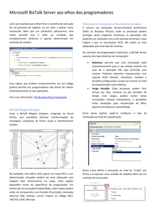 Microsoft BizTalk Server aos olhos dos programadores

como por exemplo para determinar o caminho de execução      Transacções, Excepções e Persistência de dados
de um processo de negócio, ou um valor a aplicar numa       É comum nas aplicações Service-Oriented Architecture
transacção. Mais que um parâmetro aplicacional, este        (SOA) ou Business Process, onde os processos podem
motor permite que o valor ou condição seja                  abranger vários endpoints (sistemas), as operações não
completamente dinâmico e apenas determinado em              poderem ser realizados num curto período de tempo, o que
contexto de runtime.                                        origina a que as transacções ACID não sejam as mais
                                                            adequadas para este tipo de cenários.

                                                            Ao contrário da programação tradicional, o BizTalk Server
                                                            suporta dois tipos distintos de transacções:

                                                                   Atómicas: permite que uma transacção volte
                                                                    automaticamente para o seu estado anterior em
                                                                    caso de a operação não seja concluída com
                                                                    sucesso. Podemos desenhar orquestrações com
                                                                    suporte ACID (Atomic, Consistent, Isolated e
                                                                    Durable) configurando a Scope (ou mesmo ao nível
Usar regras, que mudam constantemente, em vez código                da orquestração) como atómica.
poderá permite aos programadores não terem de refazer              Longa duração: Estes processos podem ficar
sistematicamente as suas aplicações.                                activos por dias, semanas ou por períodos de
                                                                    tempo mais longos, podem conter várias
Para mais informação: The Business Rules Framework
                                                                    transacções (nested transactions), e possibilita
                                                                    tratar excepções para recuperação de falha.
                                                                    Suporta consistência e durabilidade.
BizTalk Mapper Designer
Inclui o BizTalk Mapper Designer, integrado no Visual       Entre várias opções, pode-se configurar o tipo de
Studio, que possibilita efectuar transformações de          transacção ao nível da orquestração:
mensagens complexas de forma visual e extremamente
simples.




                                                            Assim como definir a transação ao nivel do “scope” por
Na realidade, este editor está a gerar um mapa XSLT, e em   forma a encapsular uma unidade de trabalho detro de um
determinadas situações poderá ser mais adequado usar        contexto de transacção:
snippets XSLT directamente no mapa. Estas opções
dependem muito da experiência do programador. Em
termos de estruturação/modularidade, estes mapas podem
ainda ser enriquecidos com funções (Functoids), chamadas
externas (SQL lookups, outros mapas) ou código XSLT,
.NET/C#, COM, VBscript.
 