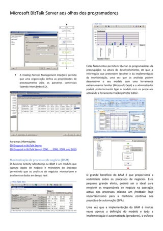 Microsoft BizTalk Server aos olhos dos programadores




                                                              Estas ferramentas permitem libertar os programadores da
                                                              preocupação, na altura do desenvolvimento, de qual a
       A Trading Partner Management Interface permite        informação que pretendem recolher e da implementação
        que uma organização defina as propriedades de         da monitorização, uma vez que os analistas podem
        processamento para os parceiros comerciais            desenvolver o seu modelo com uma ferramenta
        fazendo intercâmbio EDI.                              extremamente familiar (Microsoft Excel) e o administrador
                                                              poderá posteriormente ligar o modelo com os processos
                                                              utilizando a ferramenta Tracking Profile Editor.




Para mais informações:
EDI Support in BizTalk Server
EDI Support in BizTalk Server 2000, …, 2006, 2009, and 2010


Monitorização de processos de negócio (BAM)
O Business Activity Monitoring ou BAM é um módulo que
captura dados de negócio e milestones do processo
permitindo que os analistas de negócios monitorizem e
analisem os dados em tempo real.                              O grande benefício do BAM é que proporciona a
                                                              visibilidade sobre os processos de negócios. Este
                                                              pequeno grande efeito, poderá ser o ideal para
                                                              envolver os responsáveis de negócio na operação
                                                              activa dos processos criando um feedback loop
                                                              importantíssimo para a melhoria contínua dos
                                                              projectos de automação (BPA).

                                                              Uma vez que a implementação do BAM é muitas
                                                              vezes apenas a definição do modelo e toda a
                                                              implementação é automatizada (geradores), o esforço
 