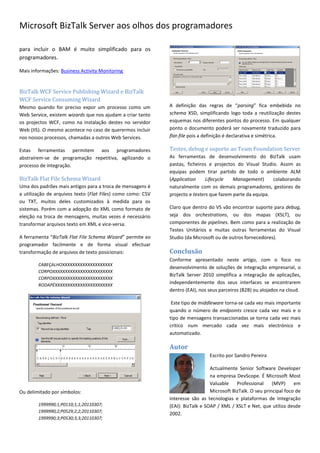 Microsoft BizTalk Server aos olhos dos programadores

para incluir o BAM é muito simplificado para os
programadores.

Mais informações: Business Activity Monitoring


BizTalk WCF Service Publishing Wizard e BizTalk
WCF Service Consuming Wizard
Mesmo quando for preciso expor um processo como um           A definição das regras de “parsing” fica embebida no
Web Service, existem wizards que nos ajudam a criar tanto    schema XSD, simplificando logo toda a reutilização destes
os projectos WCF, como na instalação destes no servidor      esquemas nos diferentes pontos do processo. Em qualquer
Web (IIS). O mesmo acontece no caso de querermos incluir     ponto o documento poderá ser novamente traduzido para
nos nossos processos, chamadas a outros Web Services.        flat-file pois a definição é declarativa e simétrica.

Estas ferramentas permitem aos programadores                 Testes, debug e suporte ao Team Foundation Server
abstraírem-se de programação repetitiva, agilizando o        As ferramentas de desenvolvimento do BizTalk usam
processo de integração.                                      pastas, ficheiros e projectos do Visual Studio. Assim as
                                                             equipas podem tirar partido de todo o ambiente ALM
BizTalk Flat File Schema Wizard                              (Application     Lifecycle   Management)      colaborando
Uma dos padrões mais antigos para a troca de mensagens é     naturalmente com os demais programadores, gestores de
a utilização de arquivos texto (Flat Files) como como: CSV   projecto e testers que fazem parte da equipa.
ou TXT, muitos deles customizados à medida para os
sistemas. Porém com a adopção do XML como formato de         Claro que dentro do VS vão encontrar suporte para debug,
eleição na troca de mensagens, muitas vezes é necessário     seja dos orchestrations, ou dos mapas (XSLT), ou
transformar arquivos texto em XML e vice-versa.              componentes de pipelines. Bem como para a realização de
                                                             Testes Unitários e muitas outras ferramentas do Visual
A ferramenta “BizTalk Flat File Schema Wizard” permite ao    Studio (da Microsoft ou de outros fornecedores).
programador facilmente e de forma visual efectuar
transformação de arquivos de texto posicionais:              Conclusão
                                                             Conforme apresentado neste artigo, com o foco no
        CABEÇALHOXXXXXXXXXXXXXXXXXXXX
                                                             desenvolvimento de soluções de integração empresarial, o
        CORPOXXXXXXXXXXXXXXXXXXXXXXXX
                                                             BizTalk Server 2010 simplifica a integração de aplicações,
        CORPOXXXXXXXXXXXXXXXXXXXXXXXX
        RODAPÉXXXXXXXXXXXXXXXXXXXXXXX
                                                             independentemente dos seus interfaces se encontrarem
                                                             dentro (EAI), nos seus parceiros (B2B) ou alojados na cloud.

                                                              Este tipo de middleware torna-se cada vez mais importante
                                                             quando o número de endpoints cresce cada vez mais e o
                                                             tipo de mensagens transaccionadas se torna cada vez mais
                                                             crítico num mercado cada vez mais electrónico e
                                                             automatizado.

                                                             Autor
                                                                               Escrito por Sandro Pereira

                                                                                Actualmente Senior Software Developer
                                                                                na empresa DevScope. É Microsoft Most
                                                                                Valuable    Professional     (MVP)     em
Ou delimitado por símbolos:                                                     Microsoft BizTalk. O seu principal foco de
                                                             interesse são as tecnologias e plataformas de Integração
        1999990;1;P0110;1;1;20110307;                        (EAI): BizTalk e SOAP / XML / XSLT e Net, que utiliza desde
        1999990;2;P0529;2;2;20110307;
                                                             2002.
        1999990;3;P0530;3;3;20110307;
 