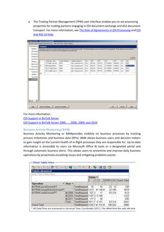The Trading Partner Management (TPM) user interface enables you to set processing
        properties for trading partners engaging in EDI document exchange and AS2 document
        transport. For more information, see The Role of Agreements in EDI Processing and EDI
        and AS2 UI Help.




For more information:
EDI Support in BizTalk Server
EDI Support in BizTalk Server 2000, …, 2006, 2009, and 2010

Business Activity Monitoring (BAM)
Business Activity Monitoring or BAMprovides visibility on business processes by tracking
process milestones and business data (KPIs). BAM allows business users and decision makers
to gain insight on the current health of in-flight processes they are responsible for. Up-to-date
information is accessible to users via Microsoft Office BI tools or a designated portal and
through automatic business alerts. This allows users to streamline and improve daily business
operations by proactively escalating issues and mitigating problems sooner.
 