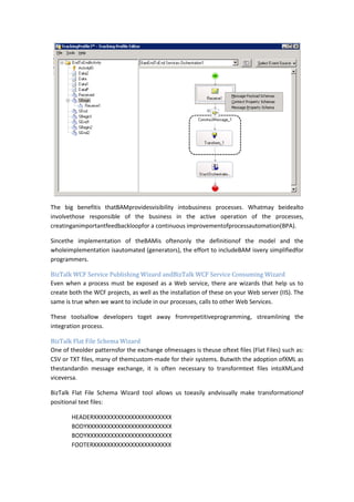 The big benefitis thatBAMprovidesvisibility intobusiness processes. Whatmay beidealto
involvethose responsible of the business in the active operation of the processes,
creatinganimportantfeedbackloopfor a continuous improvementofprocessautomation(BPA).

Sincethe implementation of theBAMis oftenonly the definitionof the model and the
wholeimplementation isautomated (generators), the effort to includeBAM isvery simplifiedfor
programmers.

BizTalk WCF Service Publishing Wizard andBizTalk WCF Service Consuming Wizard
Even when a process must be exposed as a Web service, there are wizards that help us to
create both the WCF projects, as well as the installation of these on your Web server (IIS). The
same is true when we want to include in our processes, calls to other Web Services.

These toolsallow developers toget away fromrepetitiveprogramming, streamlining the
integration process.

BizTalk Flat File Schema Wizard
One of theolder patternsfor the exchange ofmessages is theuse oftext files (Flat Files) such as:
CSV or TXT files, many of themcustom-made for their systems. Butwith the adoption ofXML as
thestandardin message exchange, it is often necessary to transformtext files intoXMLand
viceversa.

BizTalk Flat File Schema Wizard tool allows us toeasily andvisually make transformationof
positional text files:

       HEADERXXXXXXXXXXXXXXXXXXXXXXX
       BODYXXXXXXXXXXXXXXXXXXXXXXXXX
       BODYXXXXXXXXXXXXXXXXXXXXXXXXX
       FOOTERXXXXXXXXXXXXXXXXXXXXXXX
 