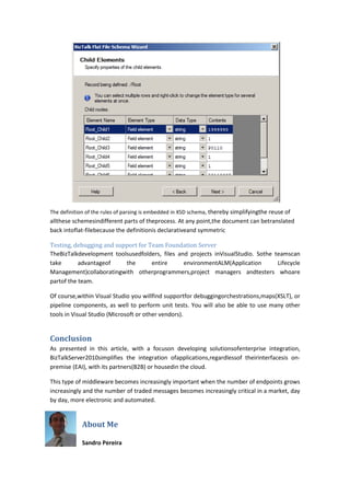 The definition of the rules of parsing is embedded in XSD schema, thereby simplifyingthe reuse of
allthese schemesindifferent parts of theprocess. At any point,the document can betranslated
back intoflat-filebecause the definitionis declarativeand symmetric

Testing, debugging and support for Team Foundation Server
TheBizTalkdevelopment toolsusedfolders, files and projects inVisualStudio. Sothe teamscan
take       advantageof    the       entire      environmentALM(Application        Lifecycle
Management)collaboratingwith otherprogrammers,project managers andtesters whoare
partof the team.

Of course,within Visual Studio you willfind supportfor debuggingorchestrations,maps(XSLT), or
pipeline components, as well to perform unit tests. You will also be able to use many other
tools in Visual Studio (Microsoft or other vendors).


Conclusion
As presented in this article, with a focuson developing solutionsofenterprise integration,
BizTalkServer2010simplifies the integration ofapplications,regardlessof theirinterfacesis on-
premise (EAI), with its partners(B2B) or housedin the cloud.

This type of middleware becomes increasingly important when the number of endpoints grows
increasingly and the number of traded messages becomes increasingly critical in a market, day
by day, more electronic and automated.


            About Me

            Sandro Pereira
 