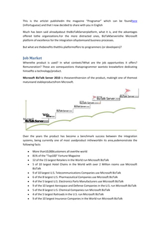 This is the articleI publishedin the magazine “Programar” which can be foundhere
(inPortuguese) and that I now decided to share with you in English

Much has been said alreadyabout theBizTalkServerplatform, what it is, and the advantages
offered tothe organizations.For the more distracted ones, BizTalkServeristhe Microsoft
platform of excellence for the integration ofsystemsand business processes.

But what are thebenefits thatthis platformoffers to programmers (or developers)?


Job Market
Wherethe product is used? In what contexts?What are the job opportunities it offers?
Remuneration? These are somequestions thataprogrammer wantsto knowbefore dedicating
himselfto a technology/product.

Microsoft BizTalk Server 2010 is theseventhversion of the product, makingit one of themost
matureand stableproductsfrom Microsoft.




Over the years the product has become a benchmark success between the integration
systems, being currently one of most usedproduct intheworldin its area,asdemonstrate the
following facts

       More than10,000customers all overthe world
       81% of the "Top100" Fortune Magazine
       12 of the 15 largest Retailers in the World run Microsoft BizTalk
       5 of 10 largest Hotel Chains in the World with over 2 Million rooms use Microsoft
       BizTalk
       9 of 10 largest U.S. Telecommunications Companies use Microsoft BizTalk
       6 of the 8 largest U.S. Pharmaceutical Companies use Microsoft BizTalk
       4 of the 5 largest U.S. Electronics Parts Manufacturers use Microsoft BizTalk
       9 of the 10 largest Aerospace and Defense Companies in the U.S. run Microsoft BizTalk
       5 of the 8 largest U.S. Chemical Companies run Microsoft BizTalk
       4 of the 5 largest Railroads in the U.S. run Microsoft BizTalk
       9 of the 10 largest Insurance Companies in the World run Microsoft BizTalk
 